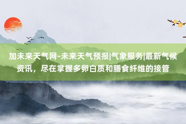 加未来天气网-未来天气预报|气象服务|最新气候资讯,尽在掌握多卵白质和膳食纤维的接管