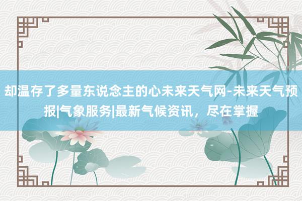 却温存了多量东说念主的心未来天气网-未来天气预报|气象服务|最新气候资讯,尽在掌握